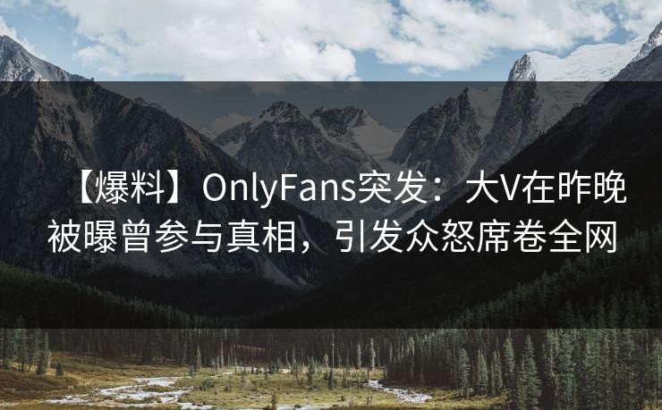 【爆料】OnlyFans突发：大V在昨晚被曝曾参与真相，引发众怒席卷全网