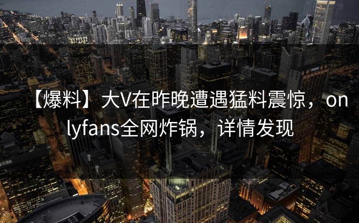 【爆料】大V在昨晚遭遇猛料震惊，onlyfans全网炸锅，详情发现
